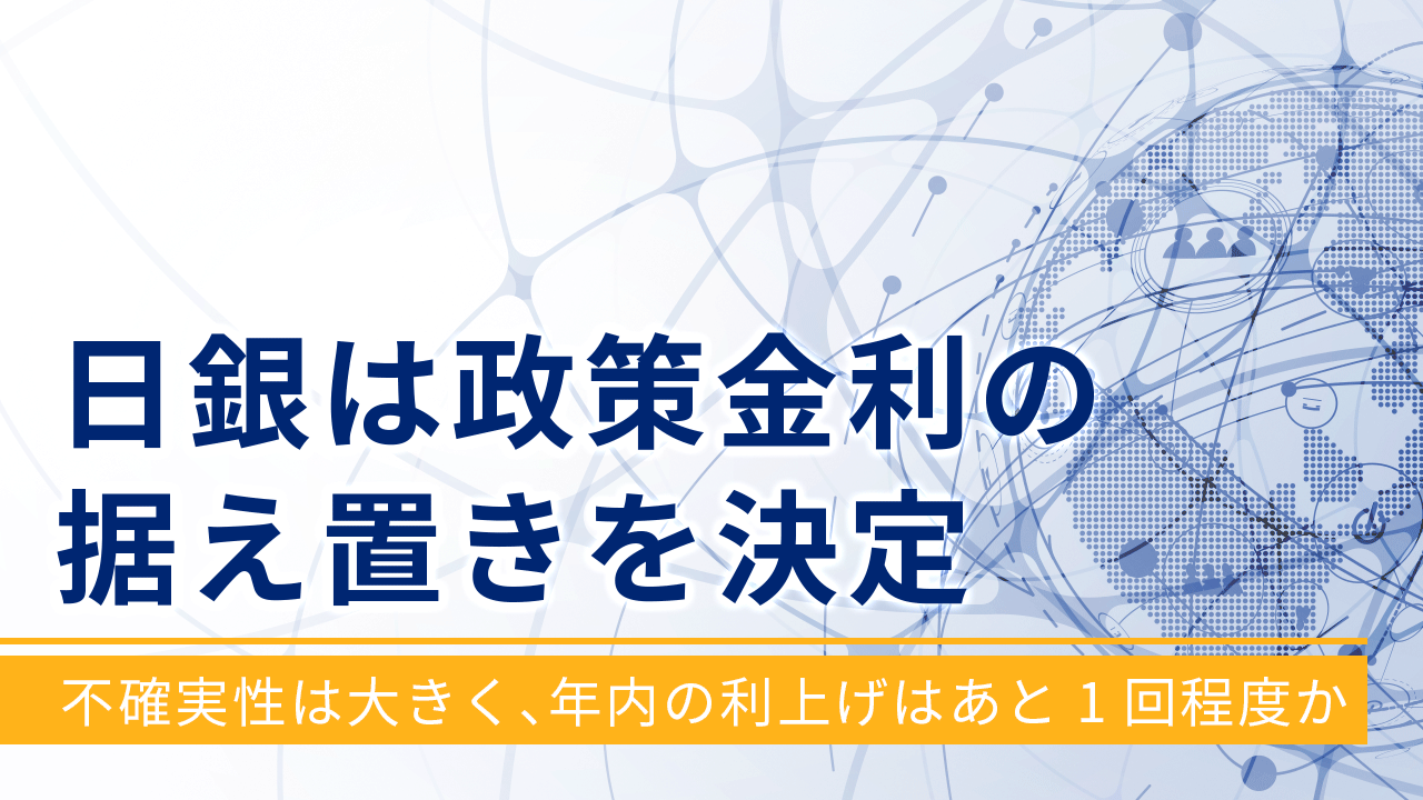 日銀は政策金利の据え置きを決定～不確実性は大きく、年内の利上げはあと1回程度か～